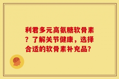 利君多元高氨糖软骨素？了解关节健康，选择合适的软骨素补充品？