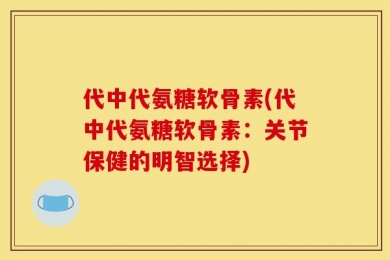 代中代氨糖软骨素(代中代氨糖软骨素：关节保健的明智选择)