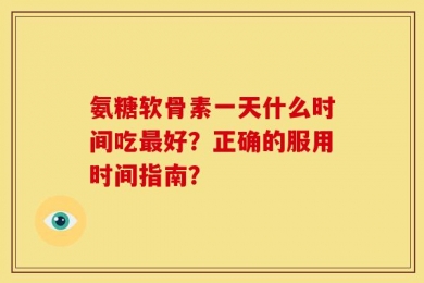 氨糖软骨素一天什么时间吃最好？正确的服用时间指南？