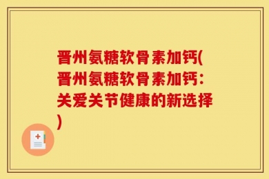 晋州氨糖软骨素加钙(晋州氨糖软骨素加钙：关爱关节健康的新选择)