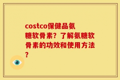 costco保健品氨糖软骨素？了解氨糖软骨素的功效和使用方法？