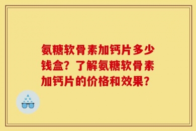 氨糖软骨素加钙片多少钱盒？了解氨糖软骨素加钙片的价格和效果？
