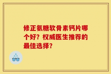 修正氨糖软骨素钙片哪个好？权威医生推荐的最佳选择？