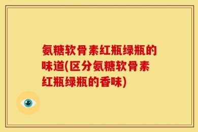 氨糖软骨素红瓶绿瓶的味道(区分氨糖软骨素红瓶绿瓶的香味)