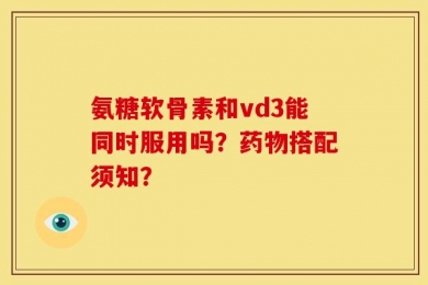 氨糖软骨素和vd3能同时服用吗？药物搭配须知？