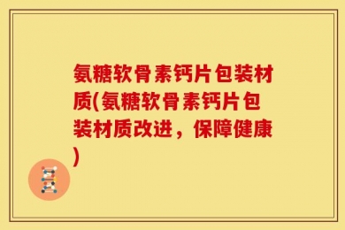 氨糖软骨素钙片包装材质(氨糖软骨素钙片包装材质改进，保障健康)