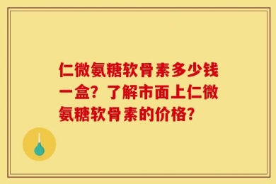 仁微氨糖软骨素多少钱一盒？了解市面上仁微氨糖软骨素的价格？