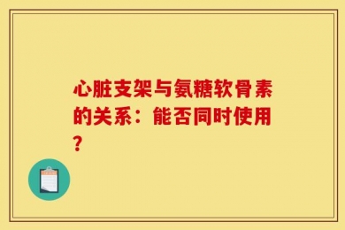 心脏支架与氨糖软骨素的关系：能否同时使用？