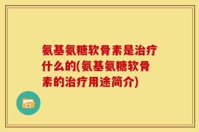 氨基氨糖软骨素是治疗什么的(氨基氨糖软骨素的治疗用途简介)