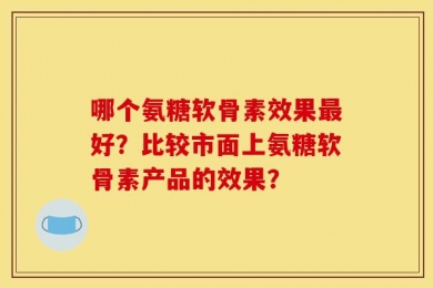 哪个氨糖软骨素效果最好？比较市面上氨糖软骨素产品的效果？