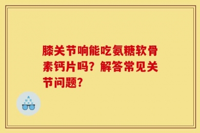 膝关节响能吃氨糖软骨素钙片吗？解答常见关节问题？