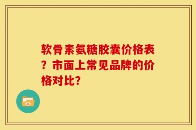 软骨素氨糖胶囊价格表？市面上常见品牌的价格对比？