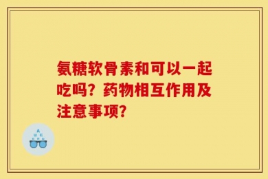 氨糖软骨素和可以一起吃吗？药物相互作用及注意事项？