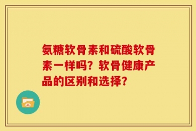 氨糖软骨素和硫酸软骨素一样吗？软骨健康产品的区别和选择？