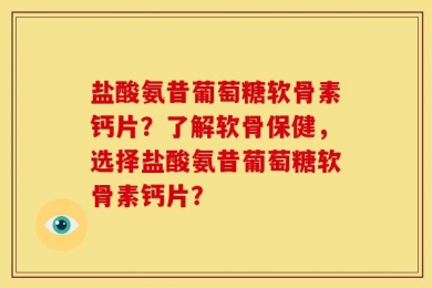 盐酸氨昔葡萄糖软骨素钙片？了解软骨保健，选择盐酸氨昔葡萄糖软骨素钙片？