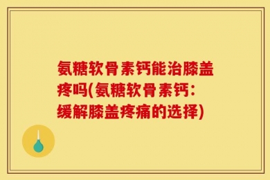 氨糖软骨素钙能治膝盖疼吗(氨糖软骨素钙：缓解膝盖疼痛的选择)