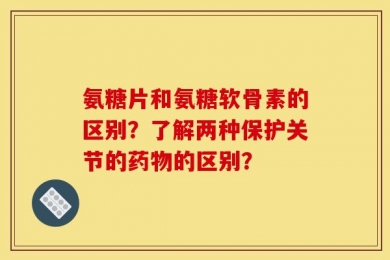 氨糖片和氨糖软骨素的区别？了解两种保护关节的药物的区别？