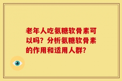 老年人吃氨糖软骨素可以吗？分析氨糖软骨素的作用和适用人群？