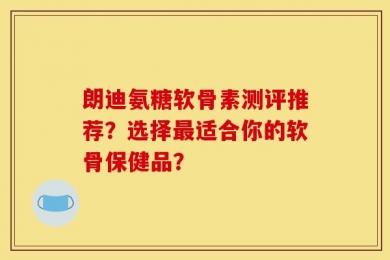 朗迪氨糖软骨素测评推荐？选择最适合你的软骨保健品？
