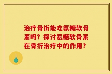 治疗骨折能吃氨糖软骨素吗？探讨氨糖软骨素在骨折治疗中的作用？