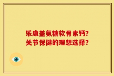 乐康盖氨糖软骨素钙？关节保健的理想选择？