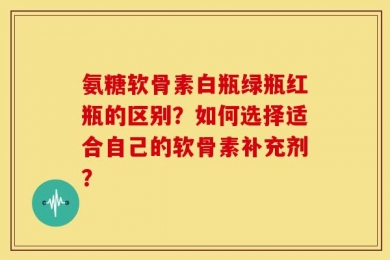 氨糖软骨素白瓶绿瓶红瓶的区别？如何选择适合自己的软骨素补充剂？