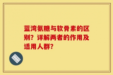 蓝湾氨糖与软骨素的区别？详解两者的作用及适用人群？