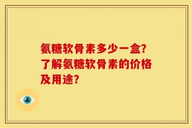 氨糖软骨素多少一盒？了解氨糖软骨素的价格及用途？