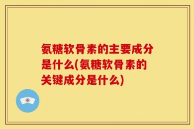 氨糖软骨素的主要成分是什么(氨糖软骨素的关键成分是什么)