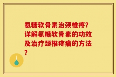 氨糖软骨素治颈椎疼？详解氨糖软骨素的功效及治疗颈椎疼痛的方法？