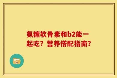 氨糖软骨素和b2能一起吃？营养搭配指南？