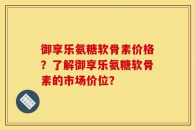 御享乐氨糖软骨素价格？了解御享乐氨糖软骨素的市场价位？