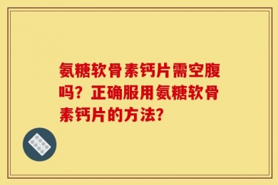 氨糖软骨素钙片需空腹吗？正确服用氨糖软骨素钙片的方法？