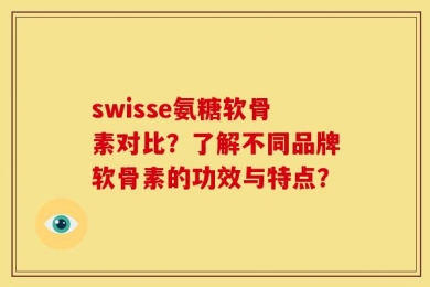 swisse氨糖软骨素对比？了解不同品牌软骨素的功效与特点？