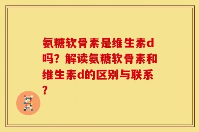 氨糖软骨素是维生素d吗？解读氨糖软骨素和维生素d的区别与联系？