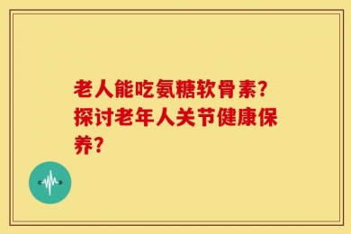 老人能吃氨糖软骨素？探讨老年人关节健康保养？