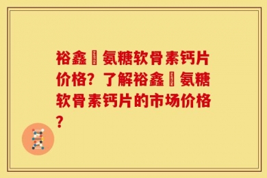 裕鑫昇氨糖软骨素钙片价格？了解裕鑫昇氨糖软骨素钙片的市场价格？