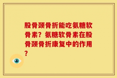 股骨颈骨折能吃氨糖软骨素？氨糖软骨素在股骨颈骨折康复中的作用？