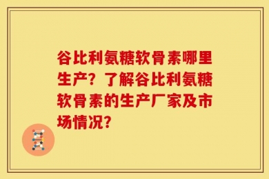 谷比利氨糖软骨素哪里生产？了解谷比利氨糖软骨素的生产厂家及市场情况？