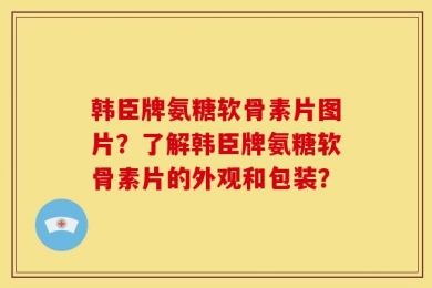 韩臣牌氨糖软骨素片图片？了解韩臣牌氨糖软骨素片的外观和包装？