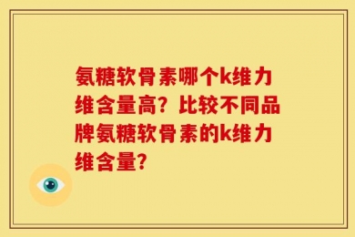 氨糖软骨素哪个k维力维含量高？比较不同品牌氨糖软骨素的k维力维含量？