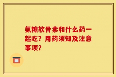 氨糖软骨素和什么药一起吃？用药须知及注意事项？