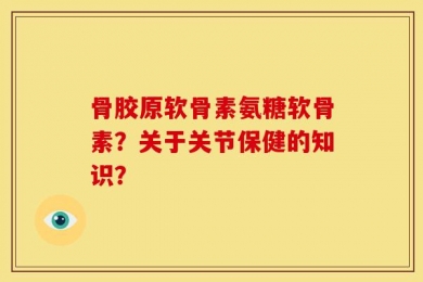 骨胶原软骨素氨糖软骨素？关于关节保健的知识？