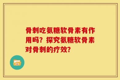 骨刺吃氨糖软骨素有作用吗？探究氨糖软骨素对骨刺的疗效？