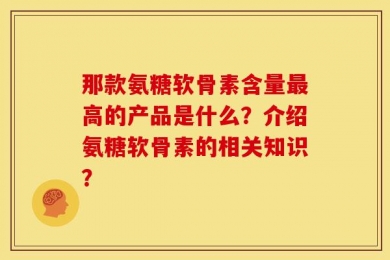 那款氨糖软骨素含量最高的产品是什么？介绍氨糖软骨素的相关知识？