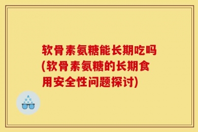 软骨素氨糖能长期吃吗(软骨素氨糖的长期食用安全性问题探讨)