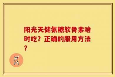 阳光天健氨糖软骨素啥时吃？正确的服用方法？