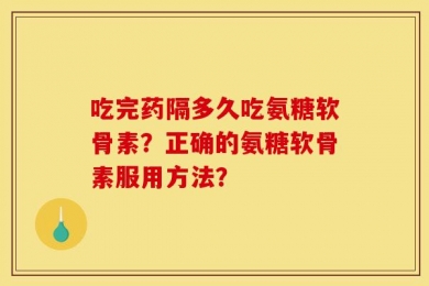 吃完药隔多久吃氨糖软骨素？正确的氨糖软骨素服用方法？