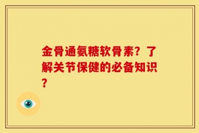 金骨通氨糖软骨素？了解关节保健的必备知识？