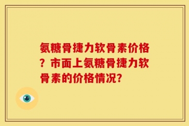 氨糖骨捷力软骨素价格？市面上氨糖骨捷力软骨素的价格情况？